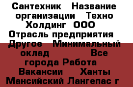 Сантехник › Название организации ­ Техно-Холдинг, ООО › Отрасль предприятия ­ Другое › Минимальный оклад ­ 40 000 - Все города Работа » Вакансии   . Ханты-Мансийский,Лангепас г.